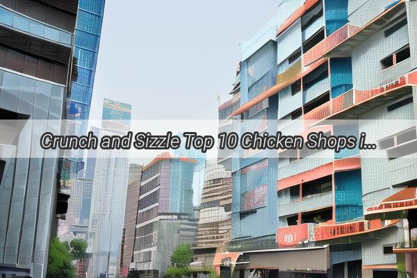 Crunch and Sizzle Top 10 Chicken Shops in Guangzhou That Will Make Your Taste Buds Explode